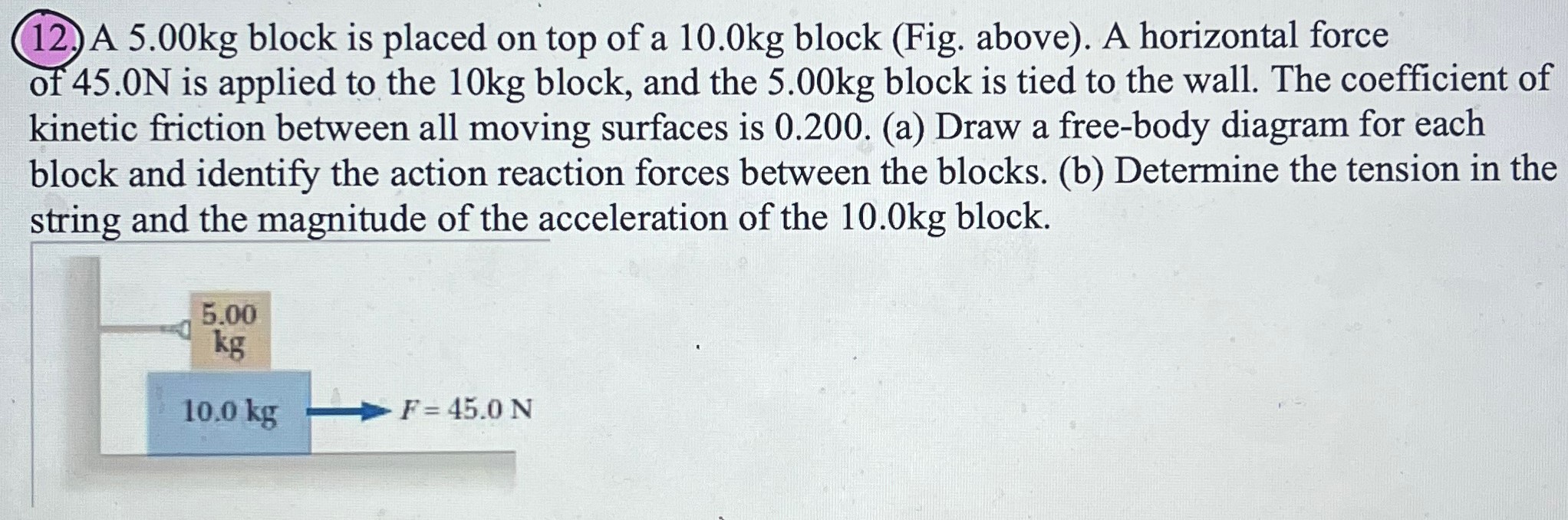 A 5.00 kg block is placed on top of a 10.0 kg block (Fig. above). A horizontal force of 45.0 N is applied to the 10 kg block, and the 5.00 kg block is tied to the wall. The coefficient of kinetic friction between all moving surfaces is 0.200 . (a) Draw a free-body diagram for each block and identify the action reaction forces between the blocks. (b) Determine the tension in the string and the magnitude of the acceleration of the 10.0 kg block.