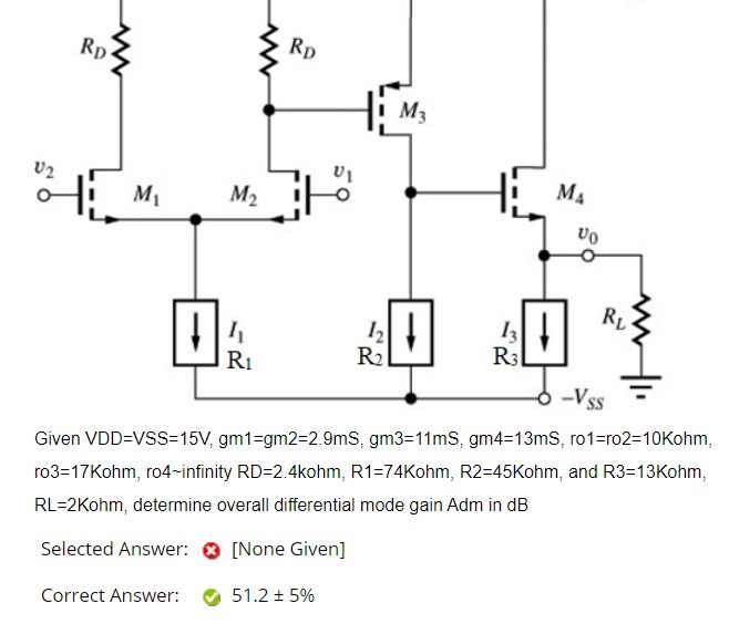 Given VDD = VSS = 15 V, gm1 = gm2 = 2.9 mS, gm3 = 11 mS, gm4 = 13 mS, ro1 = ro2 = 10 Kohm, ro3 = 17 Kohm, ro4 infinity RD = 2.4 kohm, R1 = 74 Kohm, R2 = 45 Kohm, and R3 = 13 Kohm, RL = 2 Kohm, determine overall differential mode gain Adm in dB Selected Answer: [None Given] Correct Answer: 51.2 ± 5% 