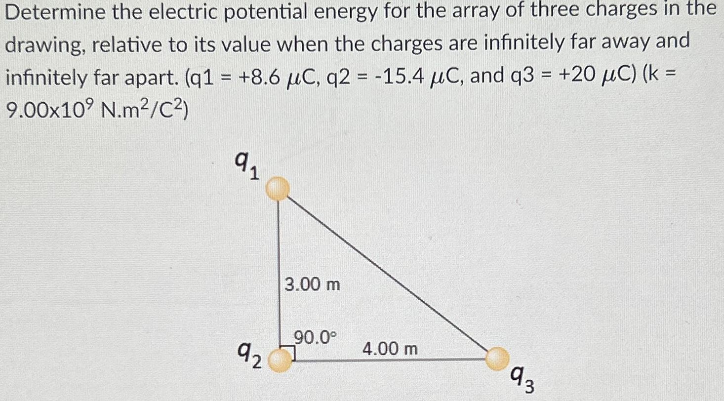 Determine the electric potential energy for the array of three charges in the drawing, relative to its value when the charges are infinitely far away and infinitely far apart. (q1 = +8.6 μC, q2 = −15.4 μC, and q3 = +20 μC) (k = 9.00×109 N.m2/C2)
