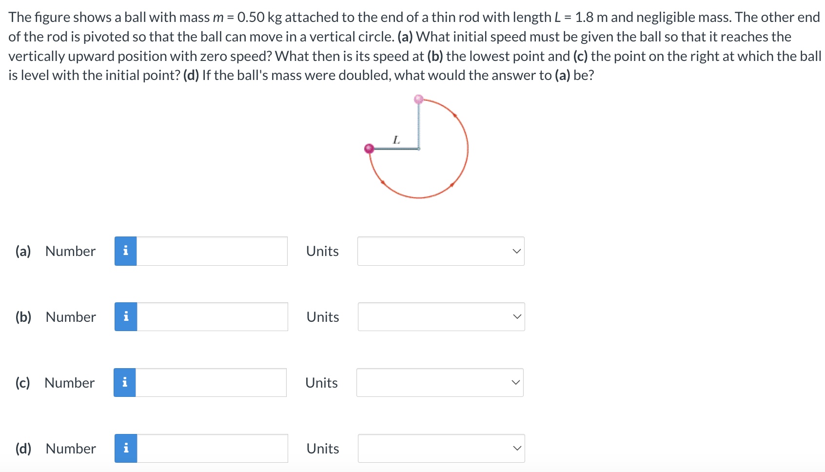 The figure shows a ball with mass m = 0.50 kg attached to the end of a thin rod with length L = 1.8 m and negligible mass. The other end of the rod is pivoted so that the ball can move in a vertical circle. (a) What initial speed must be given the ball so that it reaches the vertically upward position with zero speed? What then is its speed at (b) the lowest point and (c) the point on the right at which the ball is level with the initial point? (d) If the ball's mass were doubled, what would the answer to (a) be? (a) Number Units (b) Number Units (c) Number Units (d) Number Units