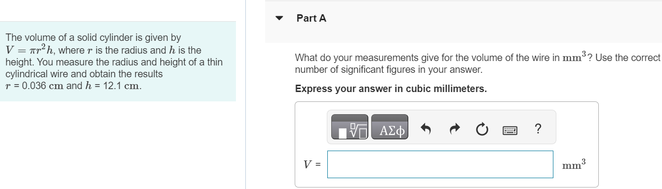 The volume of a solid cylinder is given by V = πr2h, where r is the radius and h is the height. You measure the radius and height of a thin cylindrical wire and obtain the results r = 0.036 cm and h = 12.1 cm. Part A What do your measurements give for the volume of the wire in mm3 ? Use the correct number of significant figures in your answer. Express your answer in cubic millimeters. 