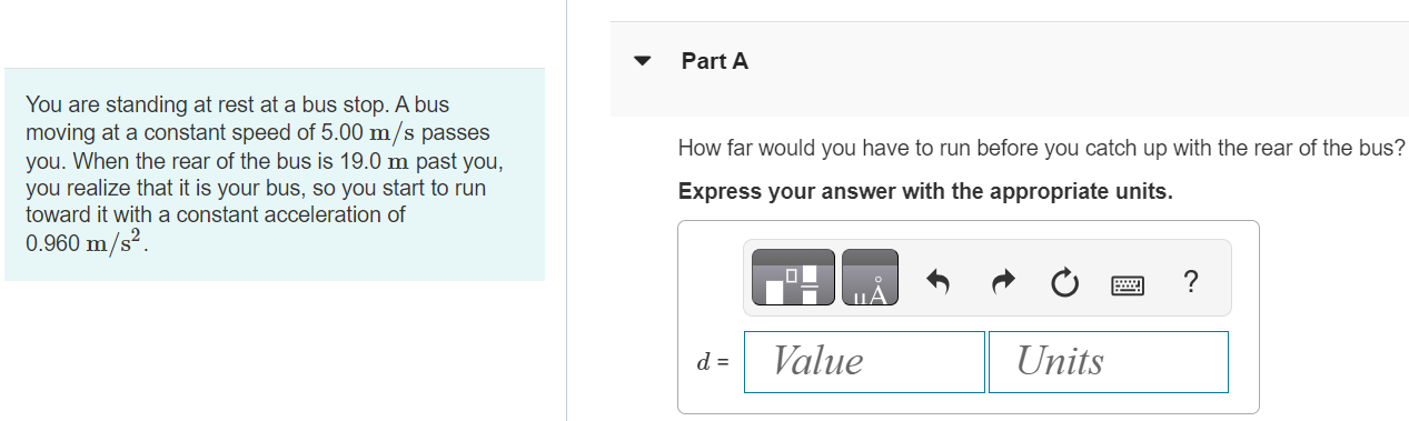 You are standing at rest at a bus stop. A bus moving at a constant speed of 5.00 m/s passes you. When the rear of the bus is 19.0 m past you, you realize that it is your bus, so you start to run toward it with a constant acceleration of 0.960 m/s2. Part A How far would you have to run before you catch up with the rear of the bus? Express your answer with the appropriate units. Part B How fast must you be running then? Find the final speed just as you reach the bus. Express your answer with the appropriate units. Submit Request Answer Part C Would an average college student be physically able to accomplish this? Yes No 