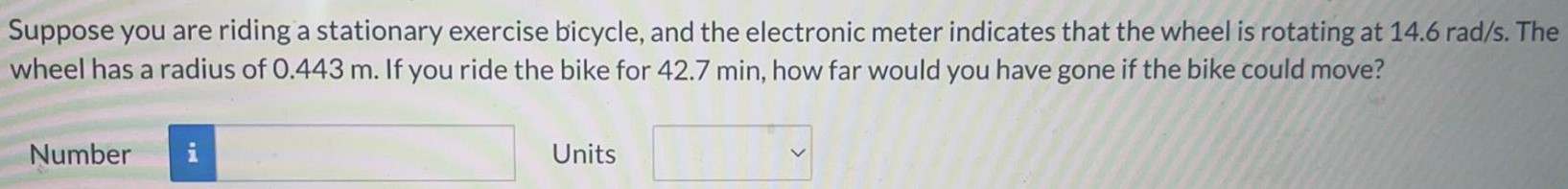 Suppose you are riding a stationary exercise bicycle, and the electronic meter indicates that the wheel is rotating at 14.6 rad/s. The wheel has a radius of 0.443 m. If you ride the bike for 42.7 min, how far would you have gone if the bike could move? Number Units