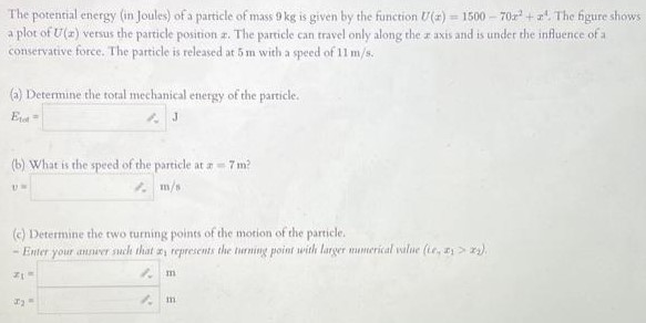 The potential energy (in Joules) of a particle of mass 9 kg is given by the function U(x) = 1500 − 70x2 + x4. The figure shows a plot of U(x) versus the particle position 2 . The particle can travel only along the x axis and is under the influence of a conservative force. The particle is released at 5 m with a speed of 11 m/s. (a) Determine the total mechanical energy of the particle. Etot = (b) What is the speed of the particle at x = 7 m? v = m/s (c) Determine the two turning points of the motion of the particle. Enter your answer such that x1 represents the turning point with larger numerical value (ie, x1 > x2 ). x1 = m x2 = m