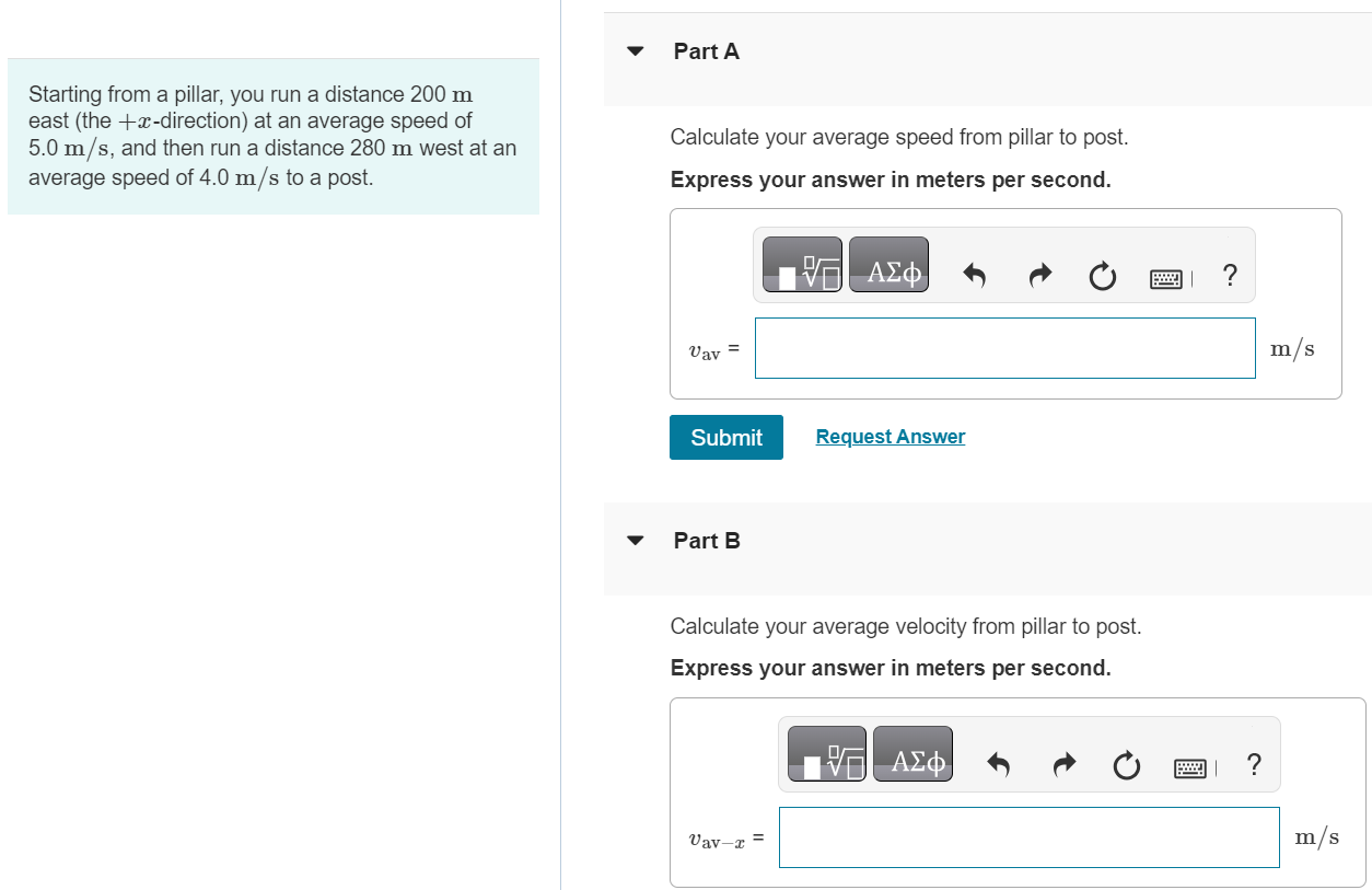 Starting from a pillar, you run a distance 200 m east (the +x-direction) at an average speed of 5.0 m/s, and then run a distance 280 m west at an average speed of 4.0 m/s to a post. Part A Calculate your average speed from pillar to post. Express your answer in meters per second. vav = m/s Submit Request Answer Part B Calculate your average velocity from pillar to post. Express your answer in meters per second. 