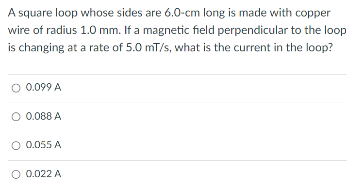 A square loop whose sides are 6.0−cm long is made with copper wire of radius 1.0 mm. If a magnetic field perpendicular to the loop is changing at a rate of 5.0 mT/s, what is the current in the loop? 0.099 A 0.088 A 0.055 A 0.022 A
