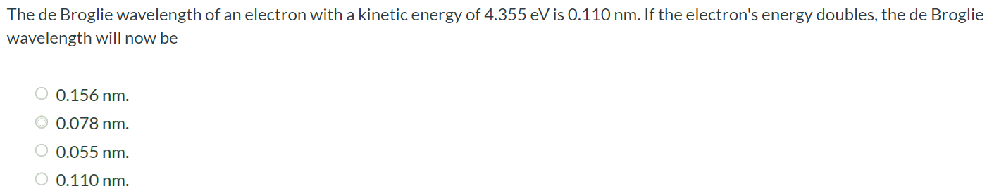 The de Broglie wavelength of an electron with a kinetic energy of 4.355 eV is 0.110 nm. If the electron's energy doubles, the de Broglie wavelength will now be 0.156 nm 0.078 nm. 0.055 nm 0.110 nm.