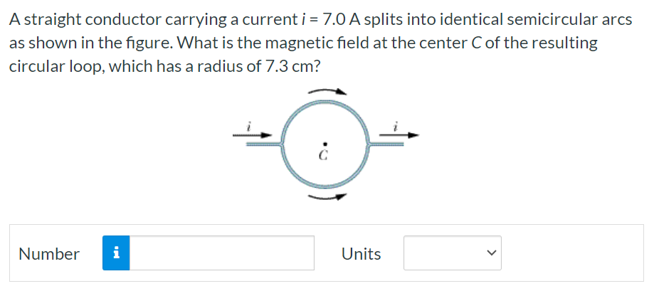 A straight conductor carrying a current i = 7.0 A splits into identical semicircular arcs as shown in the figure. What is the magnetic field at the center C of the resulting circular loop, which has a radius of 7.3 cm? Number Units