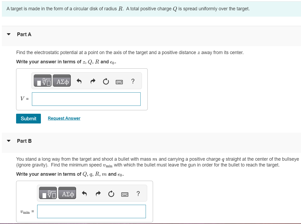 A target is made in the form of a circular disk of radius R. A total positive charge Q is spread uniformly over the target. Part A Find the electrostatic potential at a point on the axis of the target and a positive distance z away from its center. Write your answer in terms of z, Q, R and ϵ0. Submit Request Answer Part B You stand a long way from the target and shoot a bullet with mass m and carrying a positive charge q straight at the center of the bullseye (ignore gravity). Find the minimum speed vmin with which the bullet must leave the gun in order for the bullet to reach the target. Write your answer in terms of Q, q, R, m and ϵ0.