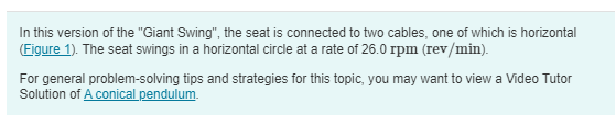 In this version of the "Giant Swing", the seat is connected to two cables, one of which is horizontal (Figure 1). The seat swings in a horizontal circle at a rate of 26.0 rpm (rev/min). For general problem-solving tips and strategies for this topic, you may want to view a Video Tutor Solution of A conical pendulum. Figure 1 of 1 Part A If the seat weighs 305 N and a 825 N person is sitting in it, find the tension Thorizontal in the horizontal cable. Express your answer with the appropriate units. View Available Hint(s) Submit Request Answer Part B If the seat weighs 305 N and a 825 N person is sitting in it, find the tension Tinclined in the inclined cable. Express your answer with the appropriate units. View Available Hint(s) Submit Request Answer 