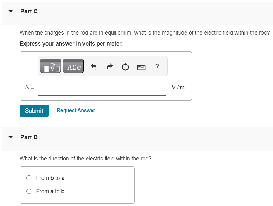 In the figure (Figure 1) a conducting rod of length L = 30.0 cm moves in a magnetic field B→ of magnitude 0.490 T directed into the plane of the figure. The rod moves with speed v = 5.90 m/s in the direction shown. Figure 1 of 1 Part A What is the potential difference between the ends of the rod? Express your answer in volts. V = Submit Request Answer Part B Which point, a or b, is at higher potential? a b Part C When the charges in the rod are in equilibrium, what is the magnitude of the electric field within the rod? Express your answer in volts per meter. Submit Request Answer Part D What is the direction of the electric field within the rod? From b to a From a to b Part E When the charges in the rod are in equilibrium, which point, a or b, has an excess of positive charge? a b Submit Request Answer Part F What is the potential difference across the rod if it moves parallel to ab ? Express your answer in volts. V = Part G What is the potential difference across the rod if it moves directly out of the page? Express your answer in volts. V = Submit Request Answer 