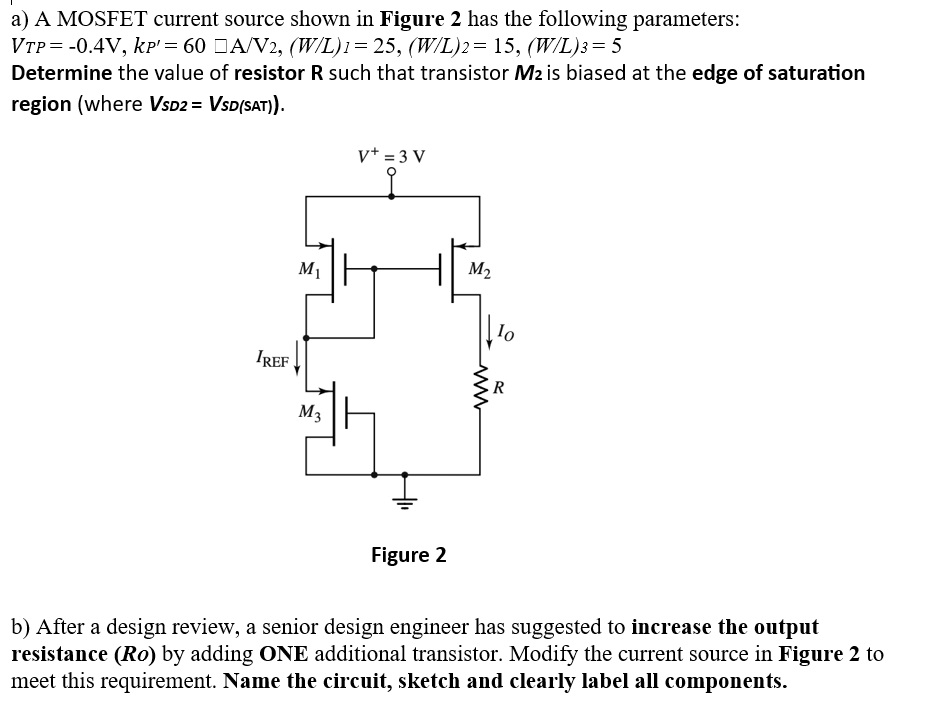 a) A MOSFET current source shown in Figure 2 has the following parameters: VTP = −0.4 V, kP′ = 60 μA/V2, (W/L)1 = 25, (W/L)2 = 15, (W/L)3 = 5 Determine the value of resistor R such that transistor M2 is biased at the edge of saturation region (where VSD2 = VSD(SAT)). Figure 2 b) After a design review, a senior design engineer has suggested to increase the output resistance (Ro) by adding ONE additional transistor. Modify the current source in Figure 2 to meet this requirement. Name the circuit, sketch and clearly label all components. 