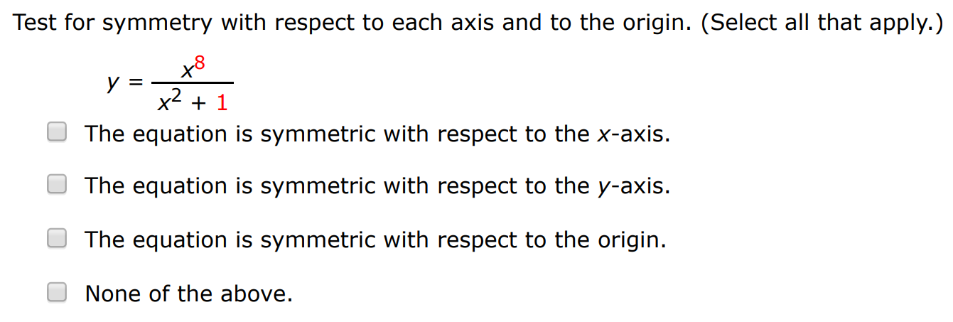 Test for symmetry with respect to each axis and to the origin. (Select all that apply. ) y = x8 x2+1 The equation is symmetric with respect to the x-axis. The equation is symmetric with respect to the y-axis. The equation is symmetric with respect to the origin. None of the above. Identify the intercept. (x, y) = ( ) Test for symmetry. (Select all that apply.) The equation is symmetric with respect to the x-axis. The equation is symmetric with respect to the y-axis. The equation is symmetric with respect to the origin. None of the above. 