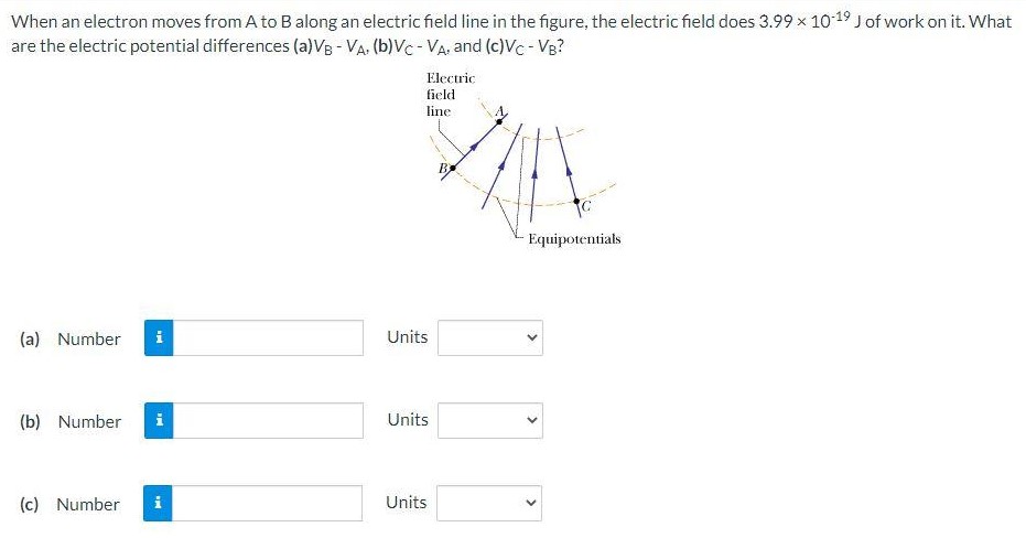 When an electron moves from A to B along an electric field line in the figure, the electric field does 3.99×10−19 J of work on it. What are the electric potential differences (a) VB−VA, (b) VC−VA, and (c) VC−VB? (a) Number Units (b) Number Units (c) Number Units