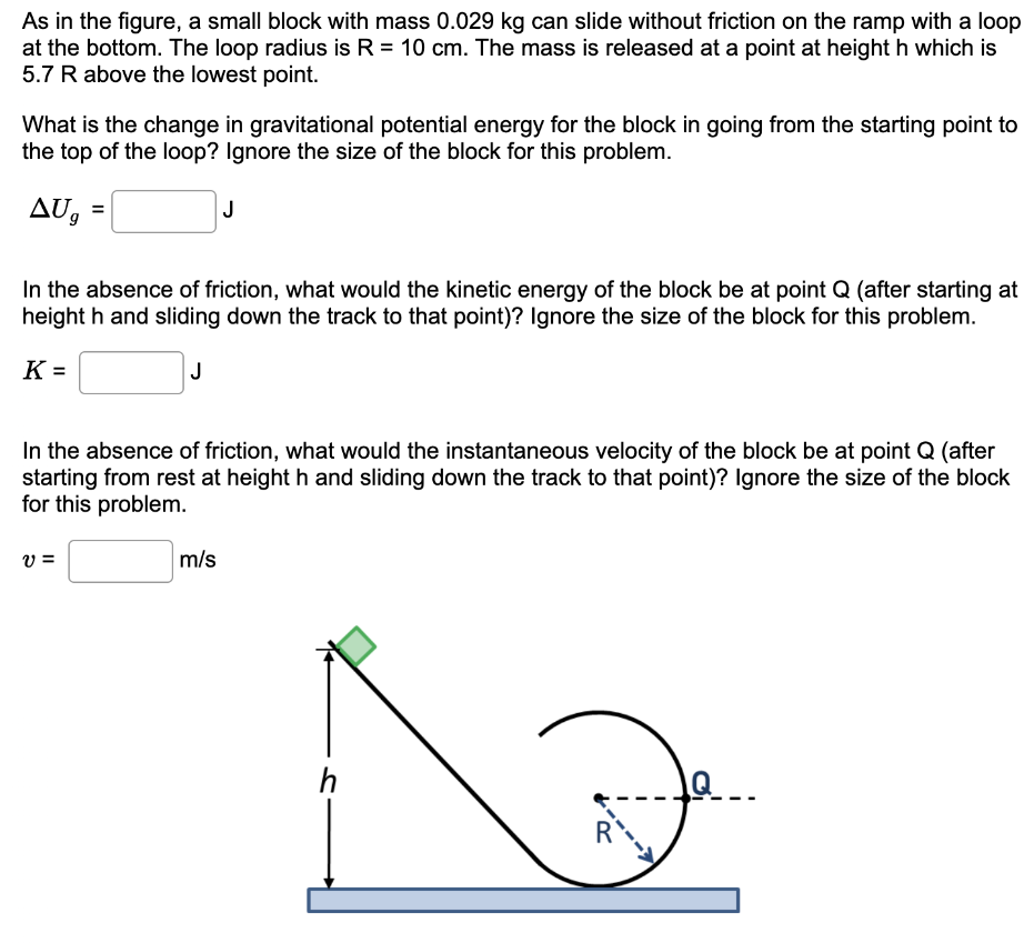 As in the figure, a small block with mass 0.029 kg can slide without friction on the ramp with a loop at the bottom. The loop radius is R = 10 cm. The mass is released at a point at height h which is 5.7 R above the lowest point. What is the change in gravitational potential energy for the block in going from the starting point to the top of the loop? Ignore the size of the block for this problem. ΔUg = J In the absence of friction, what would the kinetic energy of the block be at point Q (after starting at height h and sliding down the track to that point)? Ignore the size of the block for this problem. K = J In the absence of friction, what would the instantaneous velocity of the block be at point Q (after starting from rest at height h and sliding down the track to that point)? Ignore the size of the block for this problem. v = m/s