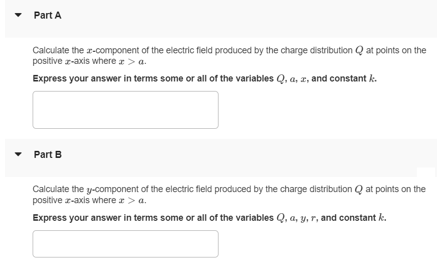 Positive charge Q is distributed uniformly along the x-axis from x = 0 to x = a. A positive point charge q is located on the positive x-axis at x = a + r, a distance r to the right of the end of Q. (Figure 1) Figure 1 of 1 Part A Calculate the x-component of the electric field produced by the charge distribution Q at points on the positive x-axis where x > a. Express your answer in terms some or all of the variables Q, a, x, and constant k. Part B Calculate the y-component of the electric field produced by the charge distribution Q at points on the positive x-axis where x > a. Express your answer in terms some or all of the variables Q, a, y, r, and constant k. Part C Calculate the magnitude of the force that the charge distribution Q exerts on q. Express your answer in terms some or all of the variables Q, q, a, r, and constant k. Part D In what direction the charge distribution Q exerts force on q. to the left to the right