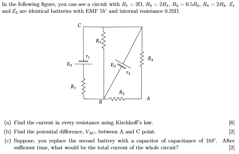In the following figure, you can see a circuit with R1 = 2 Ω, R2 = 2 R1, R3 = 0.5 R2, R4 = 2 R3. E1 and E2 are identical batteries with EMF 5 V and internal resistance 0.25 Ω. (a) Find the current in every resistance using Kirchhoff's law. [6] (b) Find the potential difference, VAC, between A and C point. [2] (c) Suppose, you replace the second battery with a capacitor of capacitance of 10 F. After sufficient time, what would be the total current of the whole circuit? [2]