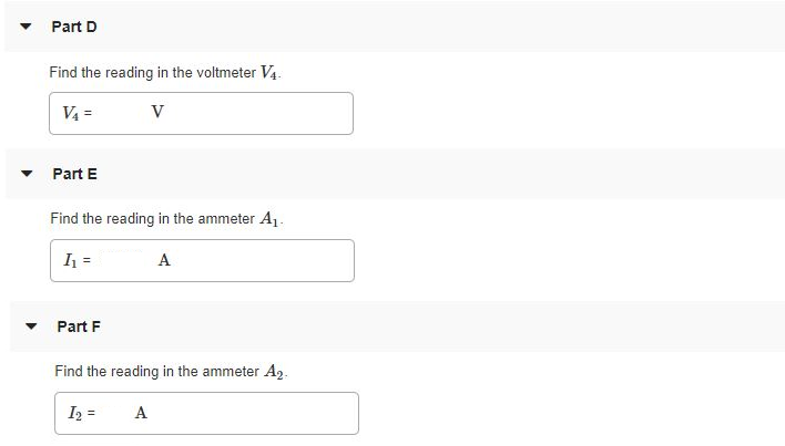 In the circuit shown in (Figure 1), find the readings in the following meters just after switch S is closed. Figure 1 of 1 Part A Find the reading in the voltmeter V1. Express your answer in volts. V1 = V Submit Request Answer Part B Find the reading in the voltmeter V2. Express your answer in volts. V2 = V Part C Find the reading in the voltmeter V3. Express your answer in volts. V3 = V Submit Request Answer Part D Find the reading in the voltmeter V4. Express your answer in volts. V4 = V Part E Find the reading in the ammeter A1. Express your answer in amperes. I1 = A Submit Request Answer Part F Find the reading in the ammeter A2. Express your answer in amperes. I2 = A Part G Find the reading in the ammeter A3. Express your answer in amperes. I3 = A Submit Request Answer Now find the readings of the following voltmeters and ammeters after S has been closed a very long time. Part H Find the reading of the voltmeter V1. Express your answer in volts. V1 = V Submit Request Answer Part I Find the reading of the voltmeter V2. Express your answer in volts. V2 = V Part J Find the reading of the voltmeter V3. Express your answer in volts. V3 = V Submit Request Answer Part K Find the reading of the voltmeter V4. Express your answer in volts. V4 = Part L Find the reading in the ammeter A1. Express your answer in amperes. I1 = A Submit Request Answer Part M Find the reading in the ammeter A2. Express your answer in amperes. I2 = Part N Find the reading in the ammeter A3. Express your answer in amperes. I3 =