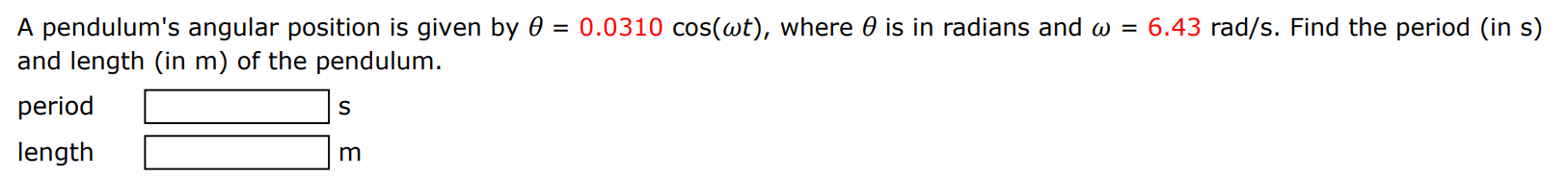 A pendulum's angular position is given by θ = 0.0310 cos⁡(ωt), where θ is in radians and ω = 6.43 rad/s. Find the period (in s) and length (in m) of the pendulum. period s length m