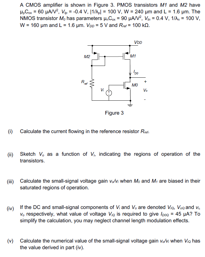 A CMOS amplifier is shown in Figure 3. PMOS transistors M1 and M2 have μpCox = 60 μA/V2, Vtp = −0.4 V, |1/λp| = 100 V, W = 240 μm and L = 1.6 μm. The NMOS transistor M0 has parameters μnCox = 90 μA/V2, Vtn = 0.4 V, 1/λn = 100 V, W = 160 μm and L = 1.6 μm. VDD = 5 V and Rref = 100 kΩ. Figure 3 (i) Calculate the current flowing in the reference resistor Rref . (ii) Sketch Vo as a function of Vi, indicating the regions of operation of the transistors. (iii) Calculate the small-signal voltage gain vo/vi when M0 and M1 are biased in their saturated regions of operation. (iv) If the DC and small-signal components of Vi and Vo are denoted ViQ, VoQ and vi, vo respectively, what value of voltage ViQ is required to give ID0Q = 45 μA? To simplify the calculation, you may neglect channel length modulation effects. (v) Calculate the numerical value of the small-signal voltage gain vo/vi when ViQ has the value derived in part (iv).