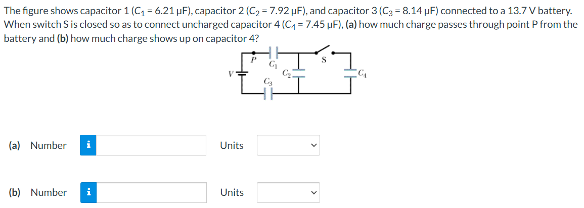 The figure shows capacitor 1 (C1 = 6.21 μF), capacitor 2 (C2 = 7.92 μF), and capacitor 3 (C3 = 8.14 μF) connected to a 13.7 V battery. When switch S is closed so as to connect uncharged capacitor 4 (C4 = 7.45 μF), (a) how much charge passes through point P from the battery and (b) how much charge shows up on capacitor 4? (a) Number Units (b) Number Units