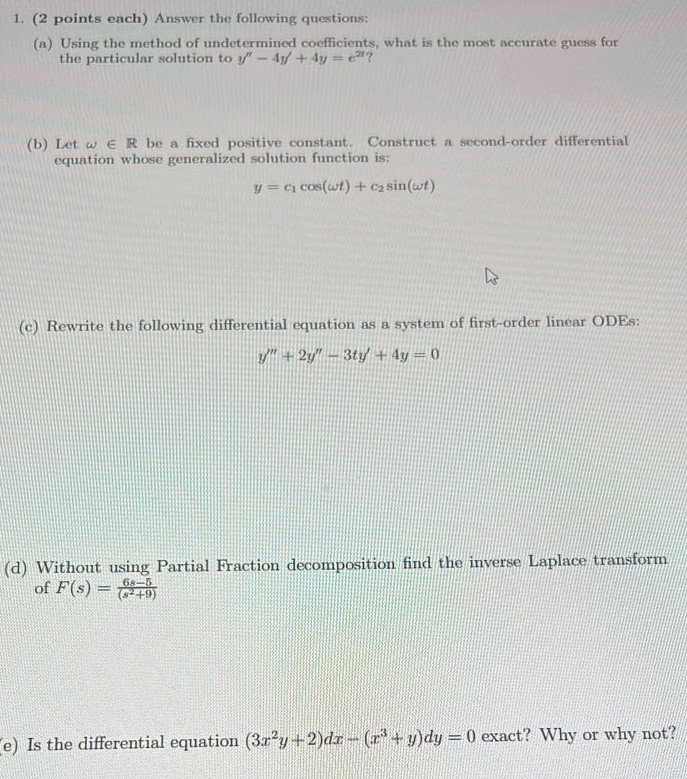 1. (2 points each) Answer the following questions: (a) Using the method of undetermined coefficients, what is the most accurate guess for the particular solution to y′′ − 4y′ + 4y = e2t? (b) Let ω∈R be a fixed positive constant. Construct a second-order differential equation whose generalized solution function is: y = c1 cos⁡(ωt) + c2 sin⁡(ωt) (c) Rewrite the following differential equation as a system of first-order linear ODEs: y′′ + 2y′′ − 3ty′ + 4y = 0 (d) Without using Partial Fraction decomposition find the inverse Laplace transform of F(s) = 6s−5 (s2+9) (e) Is the differential equation (3x2y + 2)dx − (x3 + y)dy = 0 exact? Why or why not?