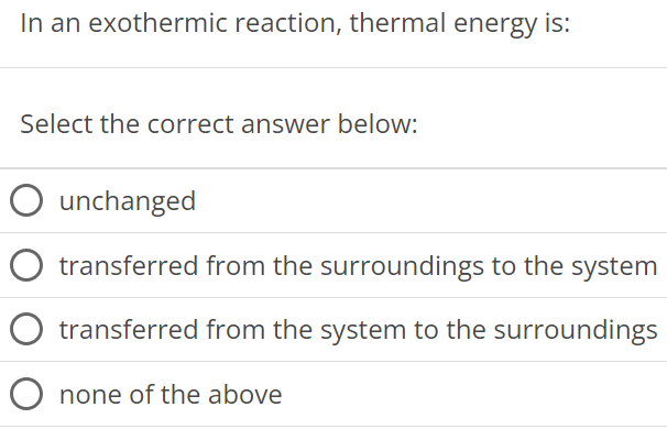 In an exothermic reaction, thermal energy is: Select the correct answer below: unchanged transferred from the surroundings to the system transferred from the system to the surroundings none of the above 