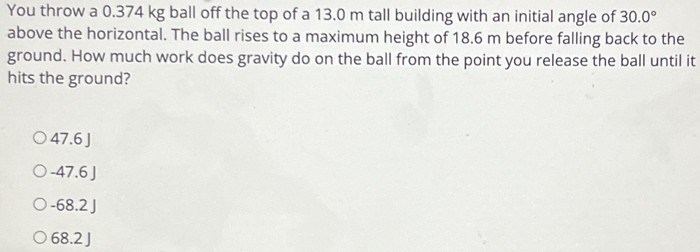 You throw a 0.374 kg ball off the top of a 13.0 m tall building with an initial angle of 30.0∘ above the horizontal. The ball rises to a maximum height of 18.6 m before falling back to the ground. How much work does gravity do on the ball from the point you release the ball until it hits the ground? 47.6 J −47.6 J −68.2 J 68.2 J