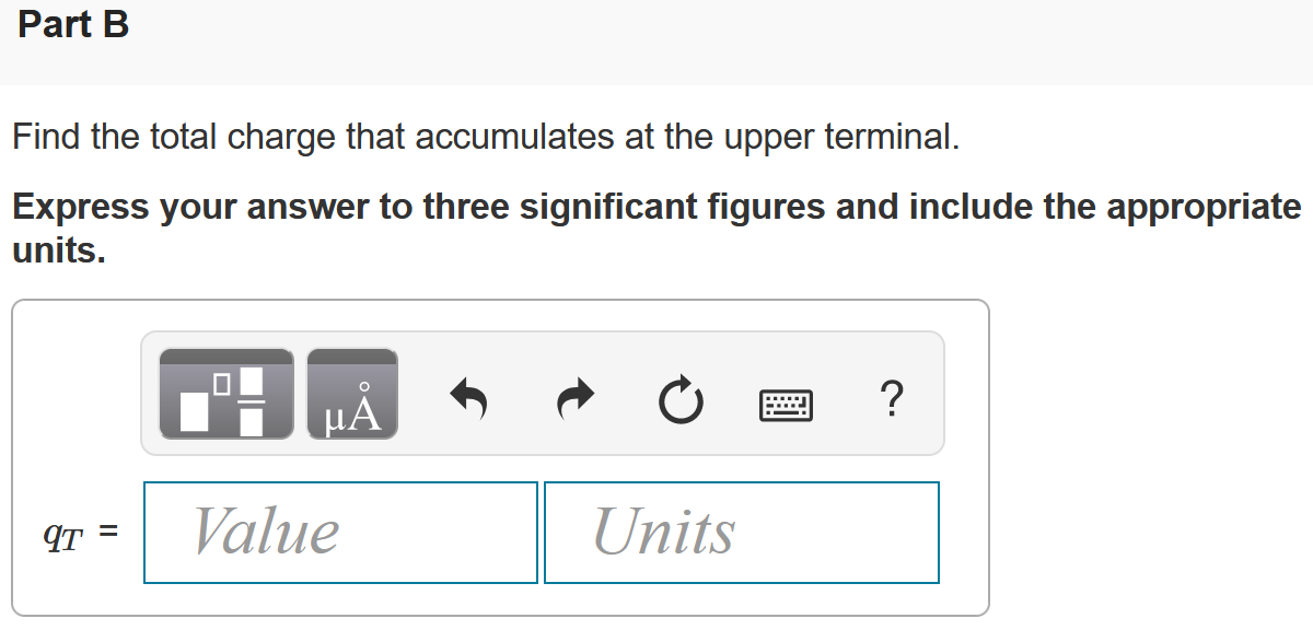There is no charge at the upper terminal of the element in (Figure 1) for t < 0. At t = 0 a current of 125 e−2500t mA, where t is in seconds, enters the upper terminal. Figure 1 of 1 Part A Derive the expression for the charge that accumulates at the upper terminal for t > 0. q(t) = 50.0(1 − e−2500t) μC q(t) = 125(1 − e−2500t)C q(t) = 50.0 e−2500t μC q(t) = 125 e−2500t C Part B Find the total charge that accumulates at the upper terminal. Express your answer to three significant figures and include the appropriate units. Part C If the current is stopped at t = 0.4 ms, how much charge has accumulated at the upper terminal? Express your answer to three significant figures and include the appropriate units. q = Value Units 