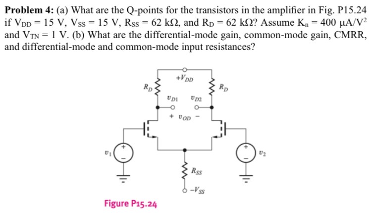 Problem 4: (a) What are the Q-points for the transistors in the amplifier in Fig. P15.24 if VDD = 15 V, VSS = 15 V, RSS = 62 kΩ, and RD = 62 kΩ? Assume Kn = 400 μA/V2 and VTN = 1 V. (b) What are the differential-mode gain, common-mode gain, CMRR, and differential-mode and common-mode input resistances? Figure P15.24
