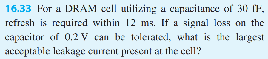 16.33 For a DRAM cell utilizing a capacitance of 30 fF, refresh is required within 12 ms. If a signal loss on the capacitor of 0.2 V can be tolerated, what is the largest acceptable leakage current present at the cell? 