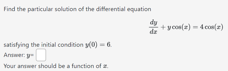 Find the particular solution of the differential equation dy dx + ycos⁡(x) = 4cos⁡(x) satisfying the initial condition y(0) = 6. Answer: y = Your answer should be a function of x.