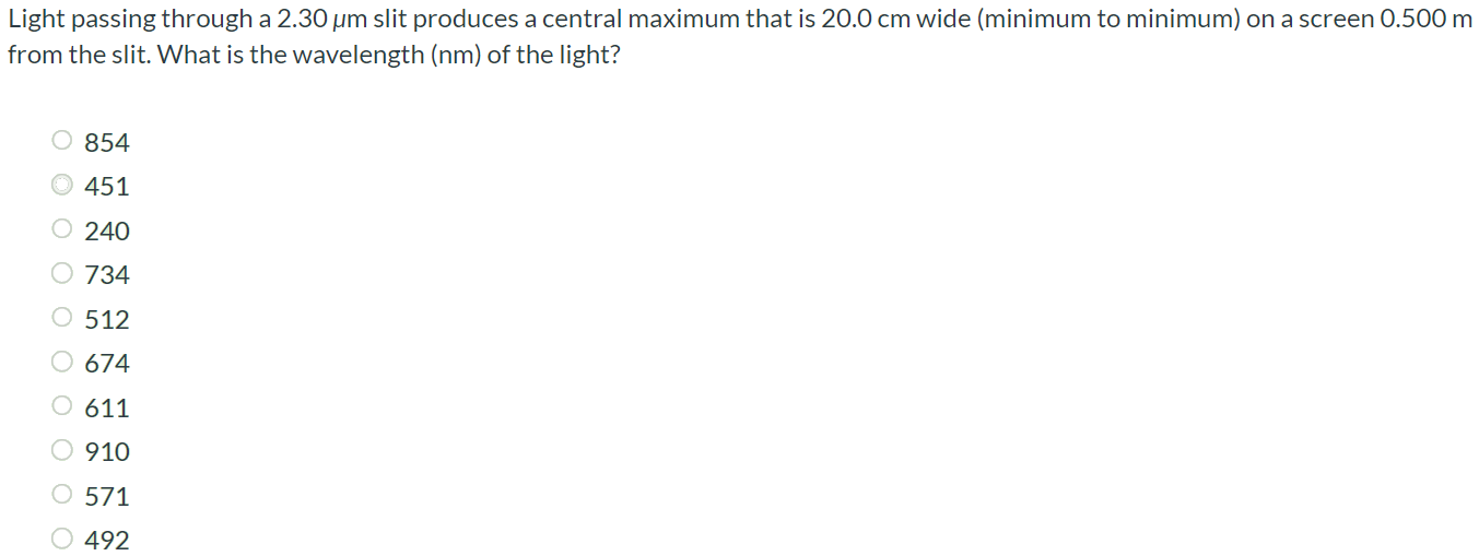 Light passing through a 2.30 µm slit produces a central maximum that is 20.0 cm wide (minimum to minimum) on a screen 0.500 m from the slit. What is the wavelength (nm) of the light? 854 451 240 734 512 674 611 910 571 492