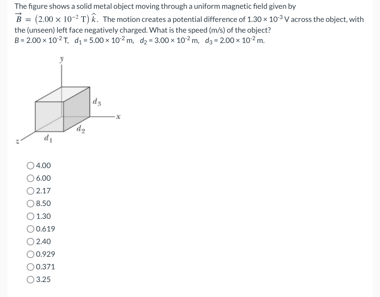 The figure shows a solid metal object moving through a uniform magnetic field given by B→ = (2.00×10−2 T)k^. The motion creates a potential difference of 1.30×10−3 V across the object, with the (unseen) left face negatively charged. What is the speed (m/s) of the object? B = 2.00×10−2 T, d1 = 5.00×10−2 m, d2 = 3.00×10−2 m, d3 = 2.00×10−2 m. 4.00 6.00 2.17 8.50 1.30 0.619 2.40 0.929 0.371 3.25