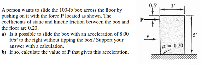 A person wants to slide the 100−lb box across the floor by pushing on it with the force P located as shown. The coefficients of static and kinetic friction between the box and the floor are 0.20. a) Is it possible to slide the box with an acceleration of 8.00 ft/s2 to the right without tipping the box? Support your answer with a calculation. b) If so, calculate the value of P that gives this acceleration.