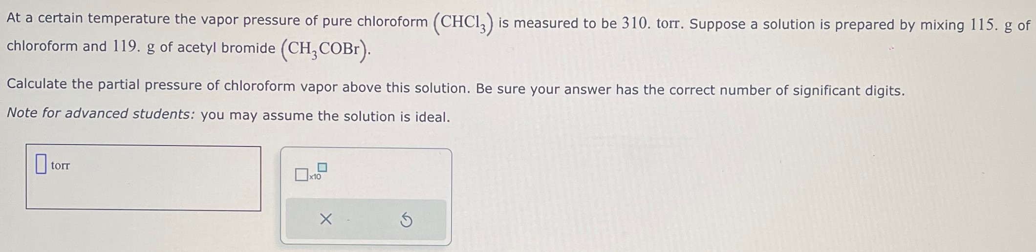 At a certain temperature the vapor pressure of pure chloroform (CHCl3) is measured to be 310. torr. Suppose a solution is prepared by mixing 115. g of chloroform and 119. g of acetyl bromide (CH3COBr). Calculate the partial pressure of chloroform vapor above this solution. Be sure your answer has the correct number of significant digits. Note for advanced students: you may assume the solution is ideal. torr ×10