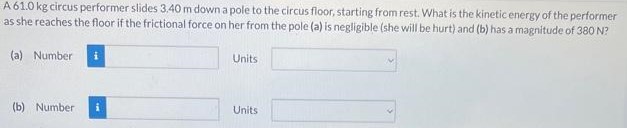 A 61.0 kg circus performer slides 3.40 m down a pole to the circus floor, starting from rest. What is the kinetic energy of the performer as she reaches the floor if the frictional force on her from the pole (a) is negligible (she will be hurt) and (b) has a magnitude of 380 N? (a) Number Units (b) Number Units