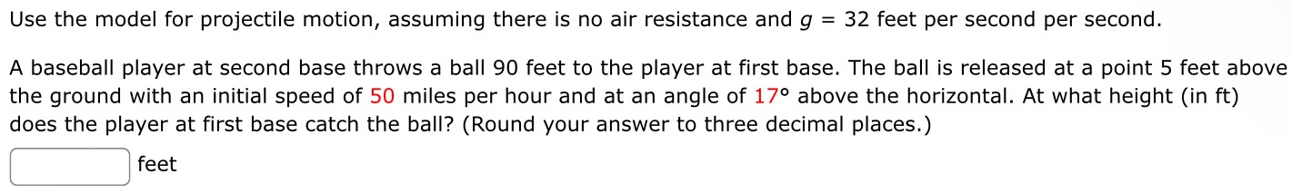 Use the model for projectile motion, assuming there is no air resistance and g = 32 feet per second per second. A baseball player at second base throws a ball 90 feet to the player at first base. The ball is released at a point 5 feet above the ground with an initial speed of 50 miles per hour and at an angle of 17∘ above the horizontal. At what height (in ft) does the player at first base catch the ball? (Round your answer to three decimal places.) feet