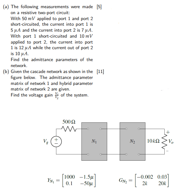 (a) The following measurements were made [5] on a resistive two-port circuit: With 50 mV applied to port 1 and port 2 short-circuited, the current into port 1 is 5 μA and the current into port 2 is 7 μA. With port 1 short-circuited and 10 mV applied to port 2, the current into port 1 is 12 μA while the current out of port 2 is 10 μA. Find the admittance parameters of the network. (b) Given the cascade network as shown in the figure below. The admittance parameter [11] matrix of network 1 and hybrid parameter matrix of network 2 are given. Find the voltage gain Vo Vg of the system.