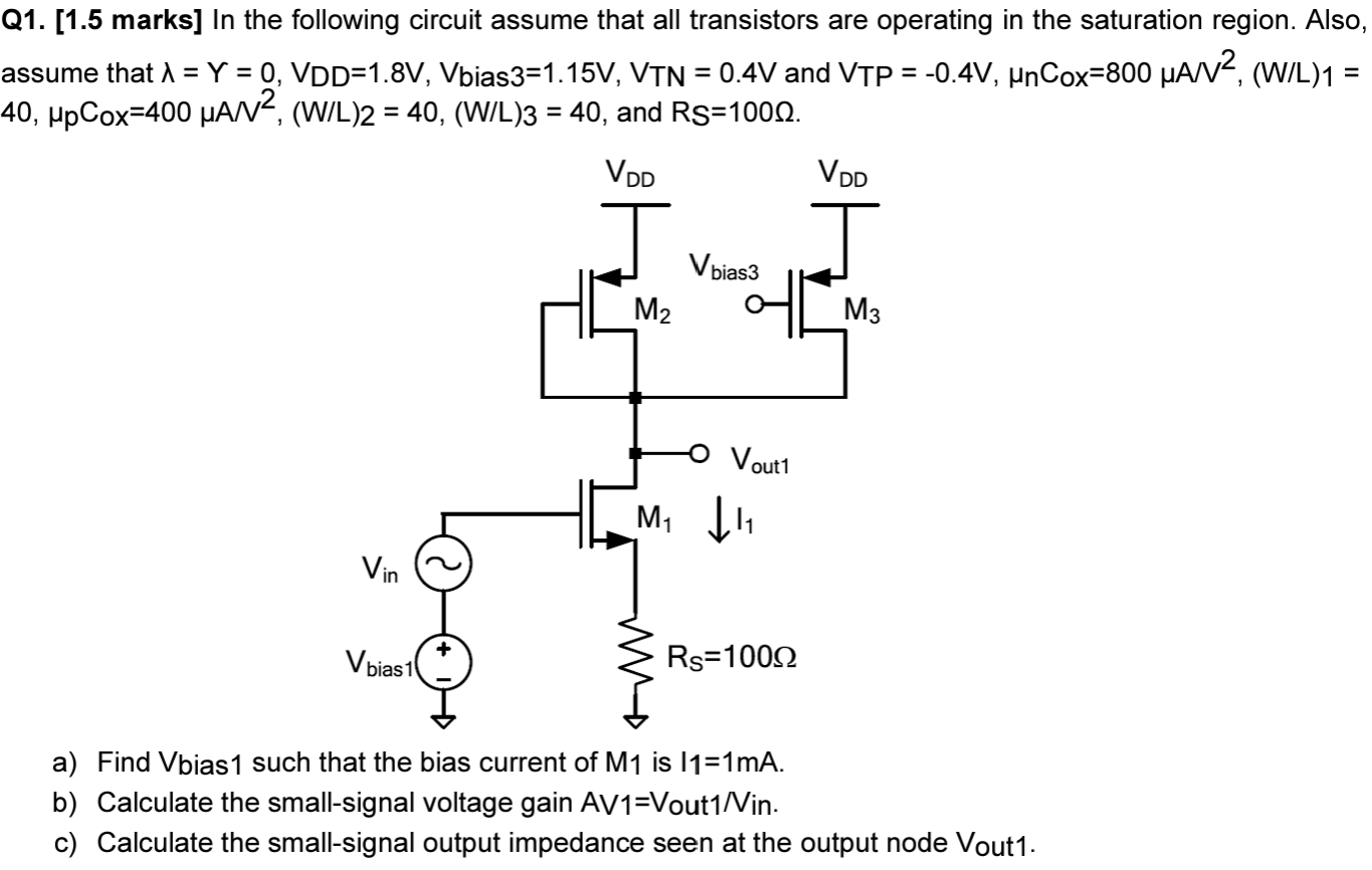 In the following circuit assume that all transistors are operating in the saturation region. Also, assume that λ = γ = 0, VDD = 1.8 V, Vbias3 = 1.15 V, VTN = 0.4 V and VTP = −0.4 V, μnCox = 800 μA/V2, (W/L)1 = 40, μpCox = 400 μA/V2, (W/L)2 = 40, (W/L)3 = 40, and RS = 100 Ω. a) Find Vbias1 such that the bias current of M1 is I1 = 1 mA. b) Calculate the small-signal voltage gain AV1 = Vout1/Vin . c) Calculate the small-signal output impedance seen at the output node Vout1.