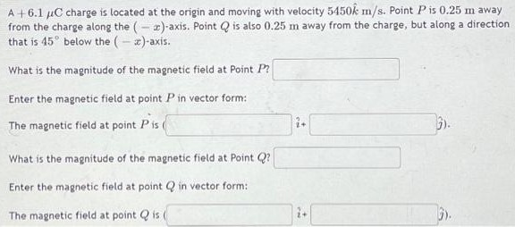 A +6.1 μC charge is located at the origin and moving with velocity 5450 k^ m/s. Point P is 0.25 m away from the charge along the (−x)-axis. Point Q is also 0.25 m away from the charge, but along a direction that is 45∘ below the (−x)-axis. What is the magnitude of the magnetic field at Point P? Enter the magnetic field at point P in vector form: The magnetic field at point P is i^ + j^). What is the magnitude of the magnetic field at Point Q? Enter the magnetic field at point Q in vector form: The magnetic field at point Q is ( i^ + j^).