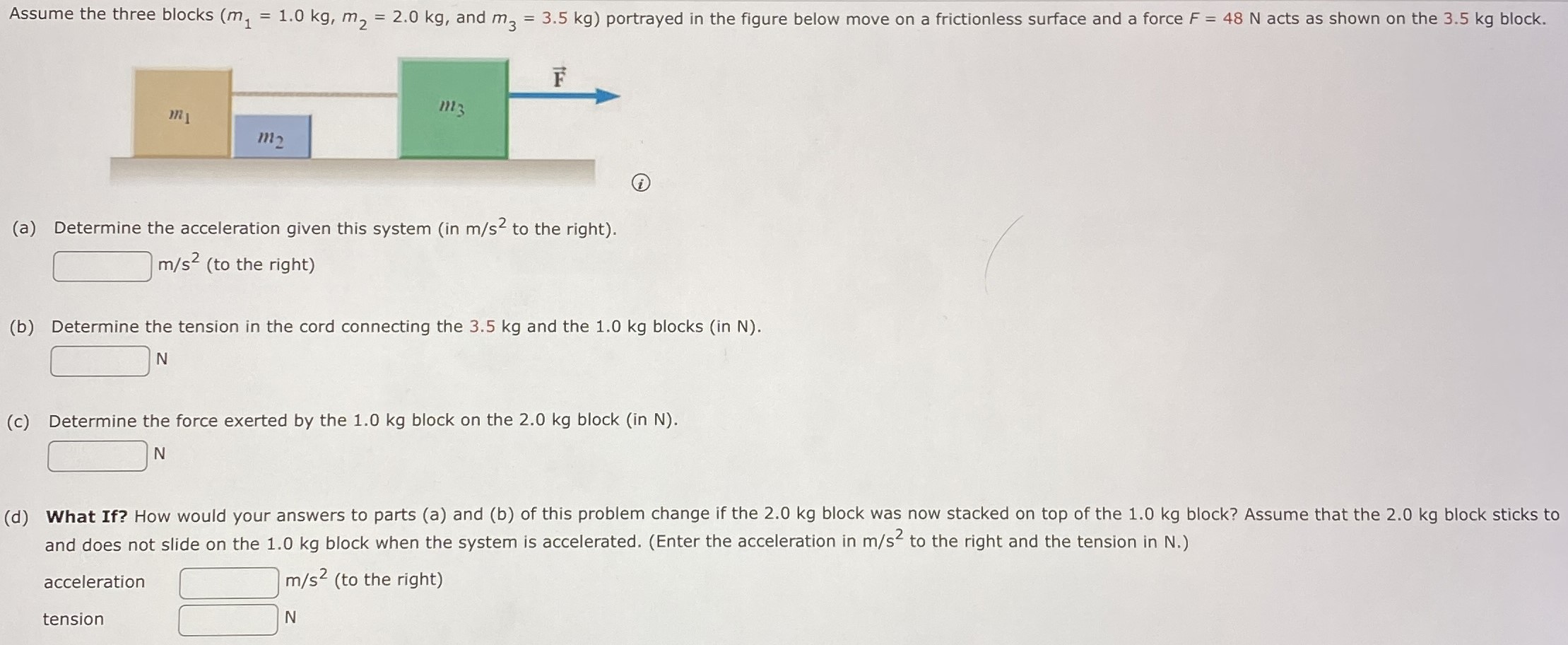 Assume the three blocks (m1 = 1.0 kg, m2 = 2.0 kg, and m3 = 3.5 kg) portrayed in the figure below move on a frictionless surface and a force F = 48 N acts as shown on the 3.5 kg block. (a) Determine the acceleration given this system (in m/s2 to the right). m/s2 (to the right) (b) Determine the tension in the cord connecting the 3.5 kg and the 1.0 kg blocks (in N). N (c) Determine the force exerted by the 1.0 kg block on the 2.0 kg block (in N). N (d) What If? How would your answers to parts (a) and (b) of this problem change if the 2.0 kg block was now stacked on top of the 1.0 kg block? Assume that the 2.0 kg block sticks to and does not slide on the 1.0 kg block when the system is accelerated. (Enter the acceleration in m/s2 to the right and the tension in N.) acceleration m/s2 (to the right) tension N