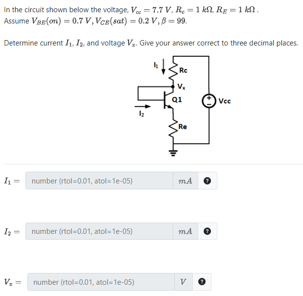 In the circuit shown below the voltage, Vcc = 7.7 V, Rc = 1 kΩ, RE = 1 kΩ. Assume VBE(on) = 0.7 V, VCE(sat) = 0.2 V, β = 99. Determine current I1, I2, and voltage Vx. Give your answer correct to three decimal places. I1 = number (rtol = 0.01, atol = 1 e−05) mA I2 = number (rtol = 0.01, atol = 1 e−05) mA Vx = number (rtol = 0.01, atol = 1 e−05)