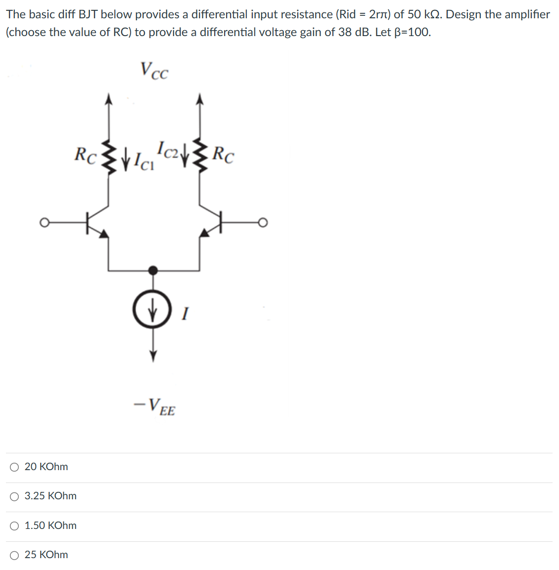 The basic diff BJT below provides a differential input resistance (Rid = 2rπ) of 50 kΩ. Design the amplifier (choose the value of RC) to provide a differential voltage gain of 38 dB. Let β = 100. 20 KOhm 3.25 KOhm 1.50 KOhm 25 KOhm 