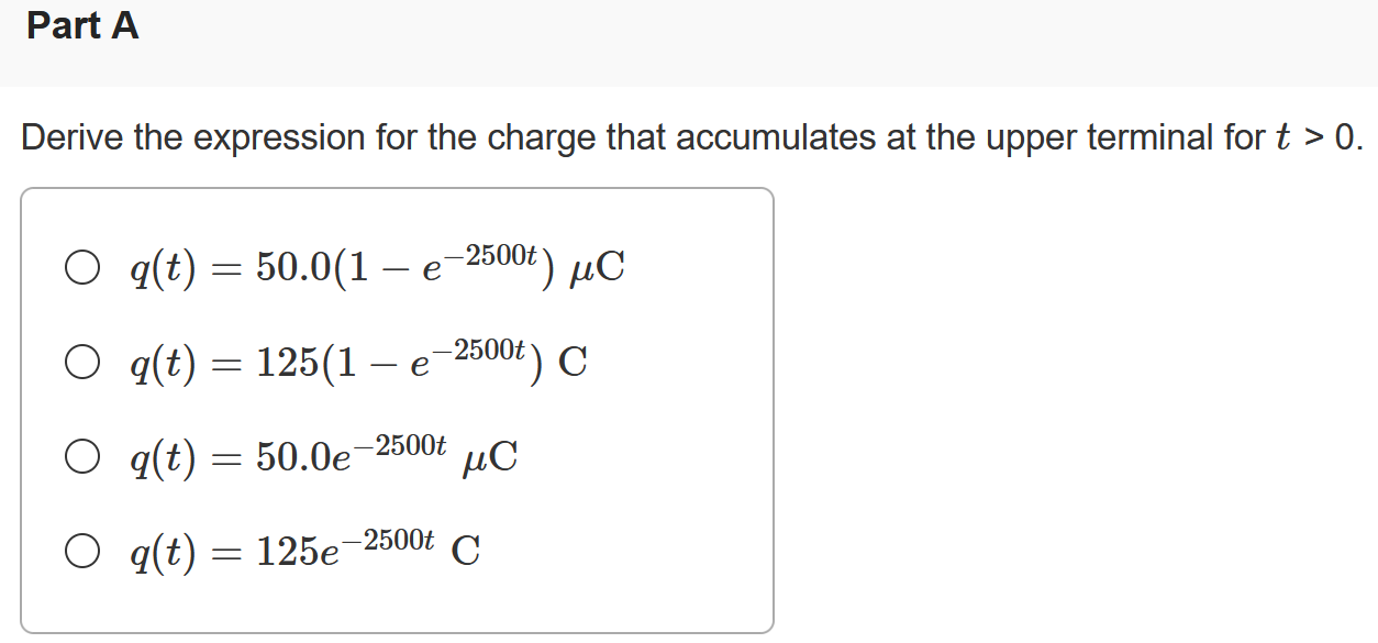 There is no charge at the upper terminal of the element in (Figure 1) for t < 0. At t = 0 a current of 125 e−2500t mA, where t is in seconds, enters the upper terminal. Figure 1 of 1 Part A Derive the expression for the charge that accumulates at the upper terminal for t > 0. q(t) = 50.0(1 − e−2500t) μC q(t) = 125(1 − e−2500t)C q(t) = 50.0 e−2500t μC q(t) = 125 e−2500t C Part B Find the total charge that accumulates at the upper terminal. Express your answer to three significant figures and include the appropriate units. Part C If the current is stopped at t = 0.4 ms, how much charge has accumulated at the upper terminal? Express your answer to three significant figures and include the appropriate units. q = Value Units 