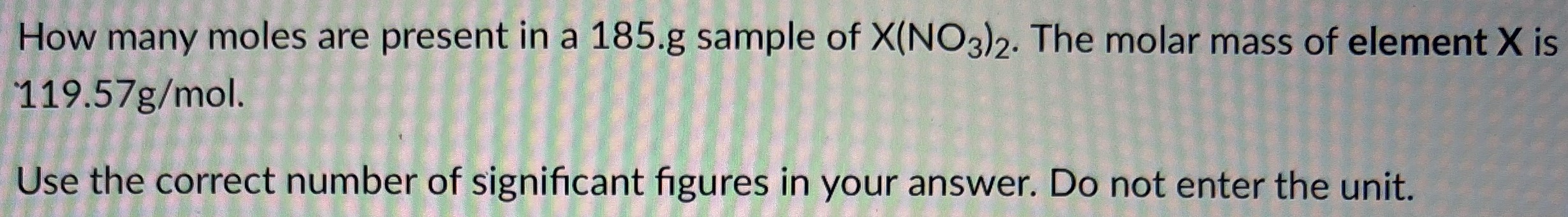 How many moles are present in a 185. g sample of X(NO3)2. The molar mass of element X is 119.57 g/mol. Use the correct number of significant figures in your answer. Do not enter the unit.