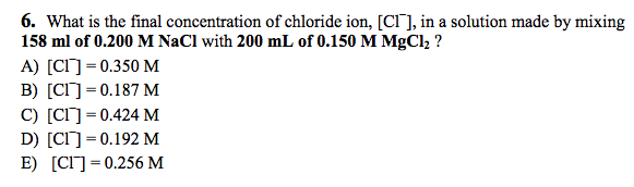 What is the final concentration of chloride ion, [Cl−], in a solution made by mixing 158 ml of 0.200 M NaCl with 200 mL of 0.150 M MgCl2? A) [Cl−] = 0.350 M B) [Cl−] = 0.187 M C) [Cl−] = 0.424 M D) [Cl−] = 0.192 M E) [Cl−] = 0.256 M