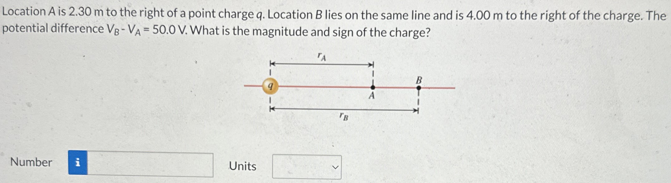 Location A is 2.30 m to the right of a point charge q. Location B lies on the same line and is 4.00 m to the right of the charge. The potential difference VB−VA = 50.0 V. What is the magnitude and sign of the charge? Number Units