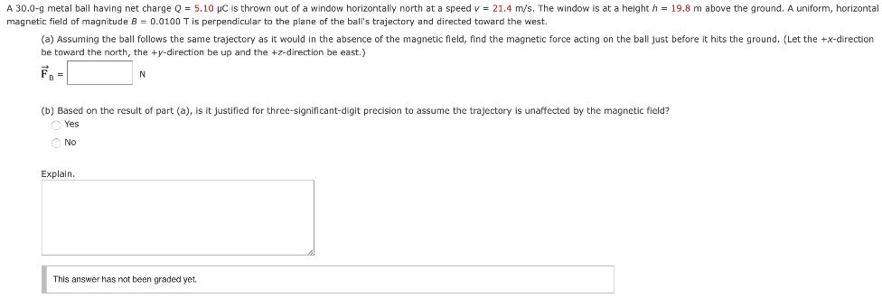 A 30.0−g metal ball having net charge Q = 5.10 μC is thrown out of a window horizontally north at a speed v = 21.4 m/s. The window is at a height h = 19.8 m above the ground. A uniform, horizontal magnetic field of magnitude B = 0.0100 T is perpendicular to the plane of the ball's trajectory and directed toward the west. (a) Assuming the ball follows the same trajectory as it would in the absence of the magnetic fleld, find the magnetic force acting on the ball just before it hits the ground. (Let the +x-direction be toward the north, the +y-direction be up and the +z-direction be east.) F→B = N (b) Based on the result of part (a), is it justified for three-significant-digit precision to assume the trajectory is unaffected by the magnetic field? Yes No Explain. This answer has not been graded yet.