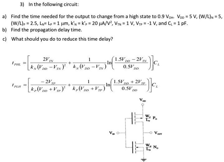 In the following circuit: a) Find the time needed for the output to change from a high state to 0.9 VOH. VDD = 5 V, (W/L)N = 5, (W/L)P = 2.5, LN = LP = 1 μm, kN′ = kP′ = 20 μA/V2, VTN = 1 V, VTP = −1 V, and CL = 1 pF. b) Find the propagation delay time. c) What should you do to reduce this time delay?